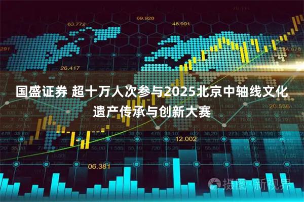 国盛证券 超十万人次参与2025北京中轴线文化遗产传承与创新大赛
