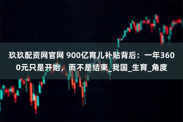 玖玖配资网官网 900亿育儿补贴背后：一年3600元只是开始，而不是结束_我国_生育_角度