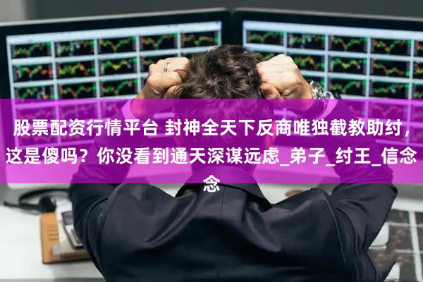 股票配资行情平台 封神全天下反商唯独截教助纣，这是傻吗？你没看到通天深谋远虑_弟子_纣王_信念
