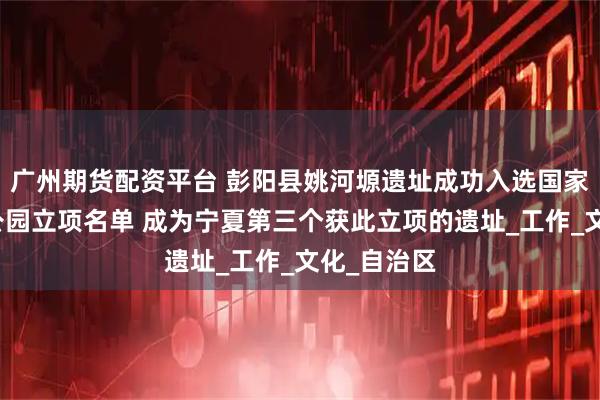 广州期货配资平台 彭阳县姚河塬遗址成功入选国家考古遗址公园立项名单 成为宁夏第三个获此立项的遗址_工作_文化_自治区