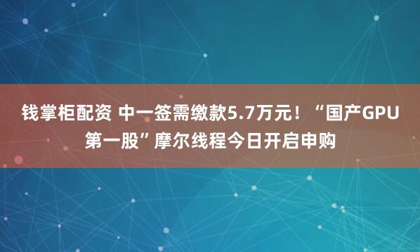 钱掌柜配资 中一签需缴款5.7万元！“国产GPU第一股”摩尔线程今日开启申购