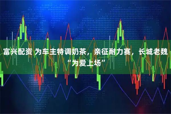 富兴配资 为车主特调奶茶，亲征耐力赛，长城老魏“为爱上场”