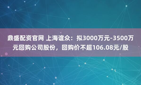 鼎盛配资官网 上海谊众：拟3000万元-3500万元回购公司股份，回购价不超106.08元/股