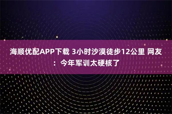 海顺优配APP下载 3小时沙漠徒步12公里 网友：今年军训太硬核了
