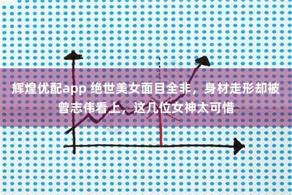 辉煌优配app 绝世美女面目全非，身材走形却被曾志伟看上，这几位女神太可惜