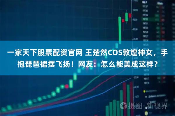 一家天下股票配资官网 王楚然COS敦煌神女,手抱琵琶裙摆飞扬!网友:怎么能美成这样?