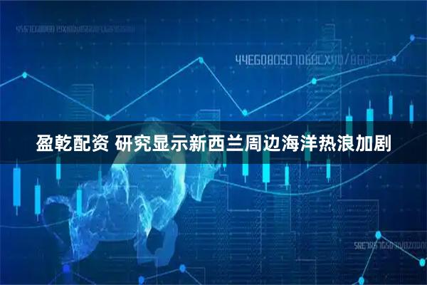 盈乾配资 研究显示新西兰周边海洋热浪加剧