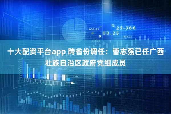 十大配资平台app 跨省份调任：曹志强已任广西壮族自治区政府党组成员