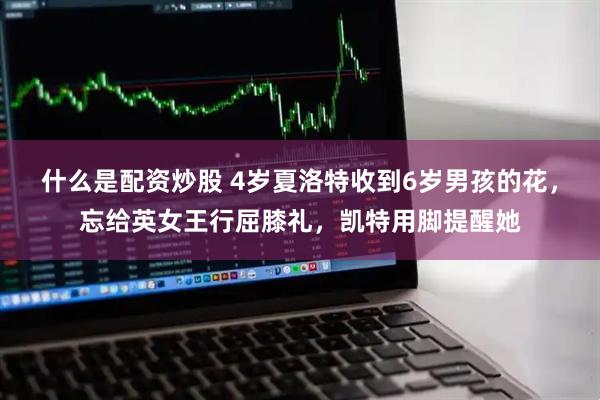 什么是配资炒股 4岁夏洛特收到6岁男孩的花，忘给英女王行屈膝礼，凯特用脚提醒她