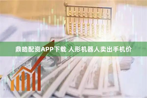 鼎皓配资APP下载 人形机器人卖出手机价