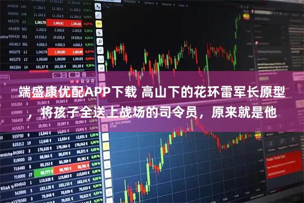 端盛康优配APP下载 高山下的花环雷军长原型，将孩子全送上战场的司令员，原来就是他