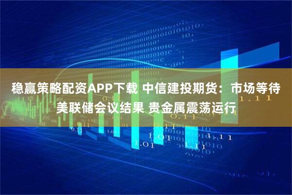 稳赢策略配资APP下载 中信建投期货：市场等待美联储会议结果 贵金属震荡运行