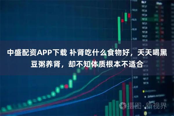 中盛配资APP下载 补肾吃什么食物好,天天喝黑豆粥养肾,却不知体质根本不适合