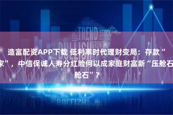 造富配资APP下载 低利率时代理财变局：存款“搬家”，中信保诚人寿分红险何以成家庭财富新“压舱石”？