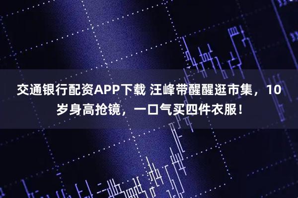 交通银行配资APP下载 汪峰带醒醒逛市集，10岁身高抢镜，一口气买四件衣服！