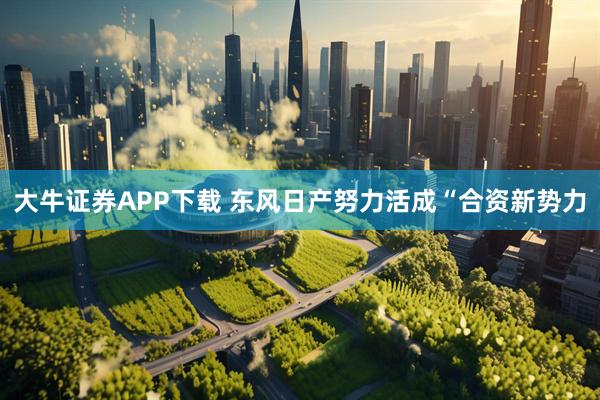 大牛证券APP下载 东风日产努力活成“合资新势力