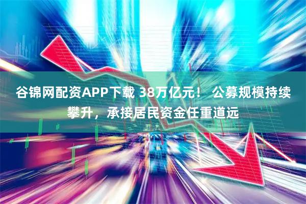 谷锦网配资APP下载 38万亿元！ 公募规模持续攀升，承接居民资金任重道远