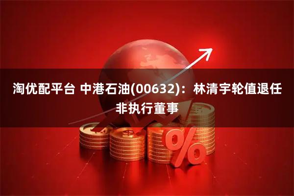 淘优配平台 中港石油(00632)：林清宇轮值退任非执行董事