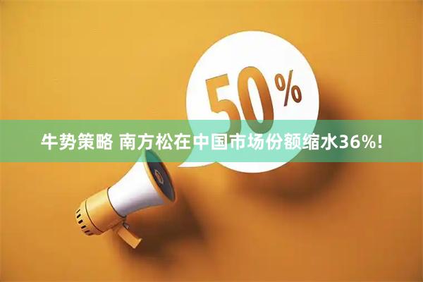 牛势策略 南方松在中国市场份额缩水36%!