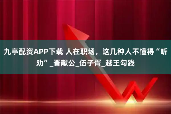 九亭配资APP下载 人在职场，这几种人不懂得“听劝”_晋献公_伍子胥_越王勾践