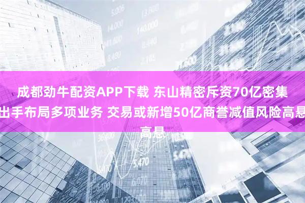 成都劲牛配资APP下载 东山精密斥资70亿密集出手布局多项业务 交易或新增50亿商誉减值风险高悬