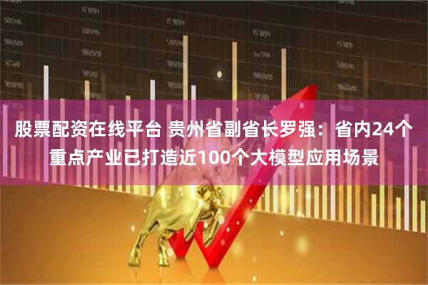 股票配资在线平台 贵州省副省长罗强：省内24个重点产业已打造近100个大模型应用场景