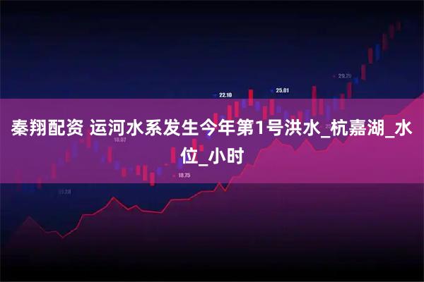 秦翔配资 运河水系发生今年第1号洪水_杭嘉湖_水位_小时