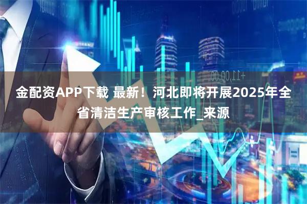 金配资APP下载 最新！河北即将开展2025年全省清洁生产审核工作_来源