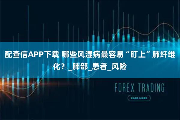 配查信APP下载 哪些风湿病最容易“盯上”肺纤维化？_肺部_患者_风险