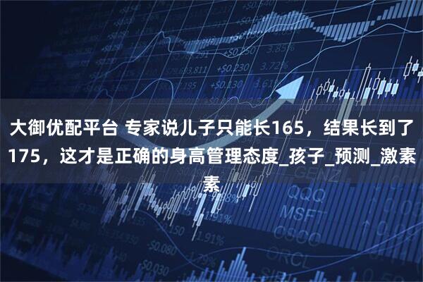 大御优配平台 专家说儿子只能长165，结果长到了175，这才是正确的身高管理态度_孩子_预测_激素