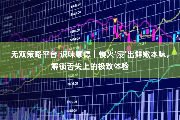 无双策略平台 识味顺德｜慢火‘浸’出鲜嫩本味，解锁舌尖上的极致体验