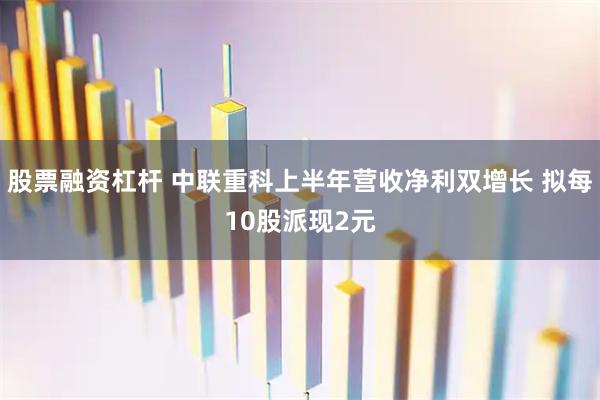 股票融资杠杆 中联重科上半年营收净利双增长 拟每10股派现2元