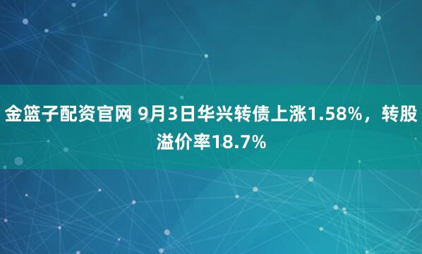金篮子配资官网 9月3日华兴转债上涨1.58%,转股溢价率18.7%