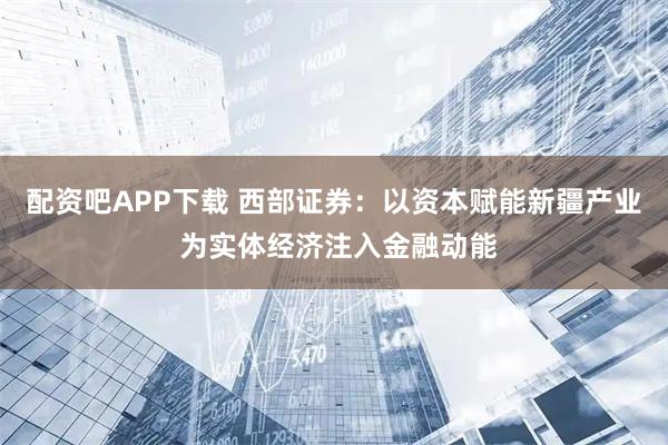 配资吧APP下载 西部证券：以资本赋能新疆产业 为实体经济注入金融动能